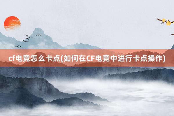 cf电竞怎么卡点(如何在CF电竞中进行卡点操作)