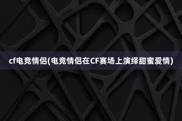 cf电竞情侣(电竞情侣在CF赛场上演绎甜蜜爱情)