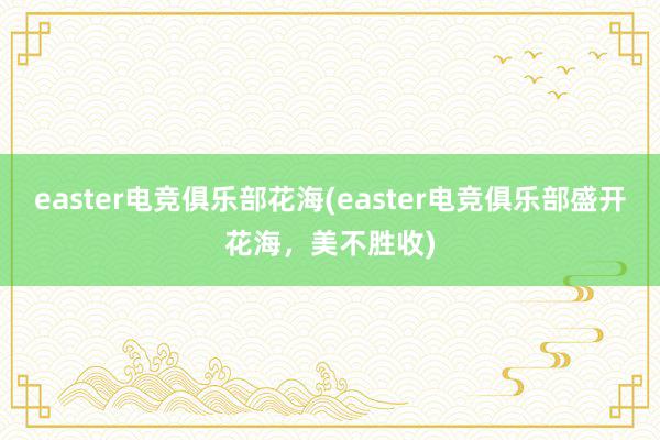 easter电竞俱乐部花海(easter电竞俱乐部盛开花海，美不胜收)