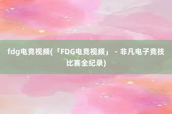 fdg电竞视频(「FDG电竞视频」 - 非凡电子竞技比赛全纪录)