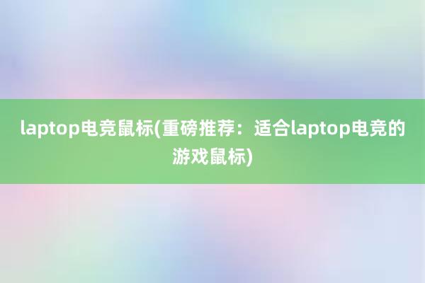 laptop电竞鼠标(重磅推荐：适合laptop电竞的游戏鼠标)