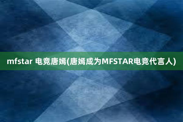 mfstar 电竞唐嫣(唐嫣成为MFSTAR电竞代言人)