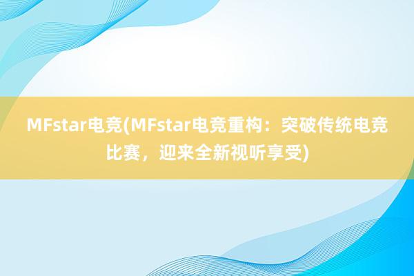 MFstar电竞(MFstar电竞重构：突破传统电竞比赛，迎来全新视听享受)