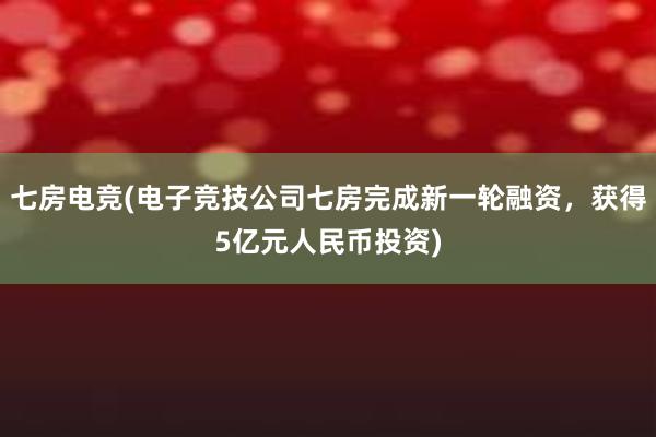 七房电竞(电子竞技公司七房完成新一轮融资，获得5亿元人民币投资)