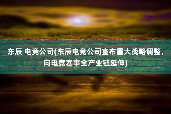 东辰 电竞公司(东辰电竞公司宣布重大战略调整，向电竞赛事全产业链延伸)