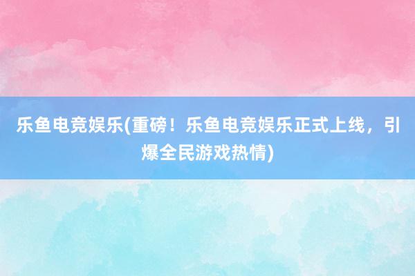 乐鱼电竞娱乐(重磅！乐鱼电竞娱乐正式上线，引爆全民游戏热情)