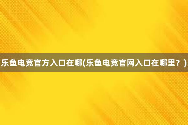 乐鱼电竞官方入口在哪(乐鱼电竞官网入口在哪里？)