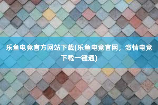 乐鱼电竞官方网站下载(乐鱼电竞官网，激情电竞下载一键通)