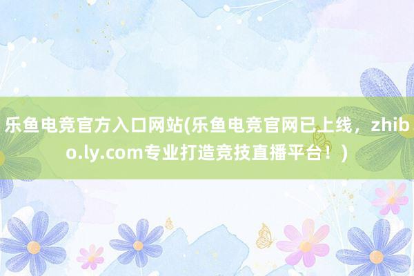 乐鱼电竞官方入口网站(乐鱼电竞官网已上线，zhibo.ly.com专业打造竞技直播平台！)