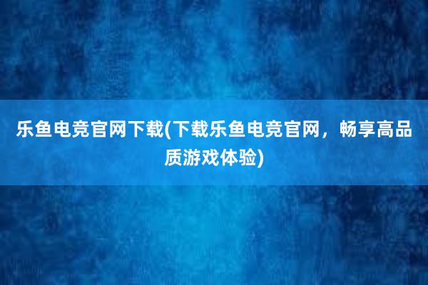 乐鱼电竞官网下载(下载乐鱼电竞官网，畅享高品质游戏体验)