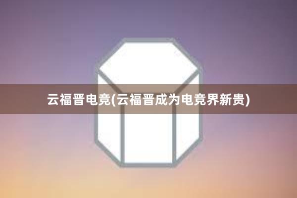 云福晋电竞(云福晋成为电竞界新贵)