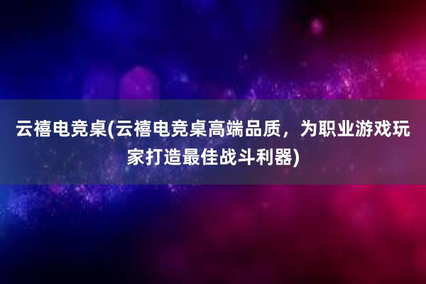 云禧电竞桌(云禧电竞桌高端品质，为职业游戏玩家打造最佳战斗利器)