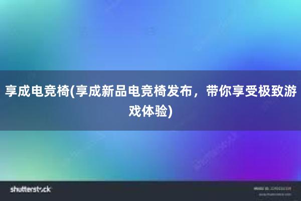 享成电竞椅(享成新品电竞椅发布，带你享受极致游戏体验)