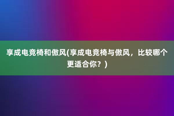 享成电竞椅和傲风(享成电竞椅与傲风，比较哪个更适合你？)