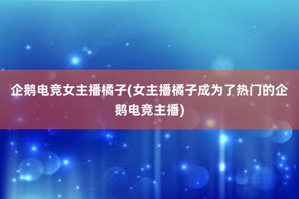 企鹅电竞女主播橘子(女主播橘子成为了热门的企鹅电竞主播)