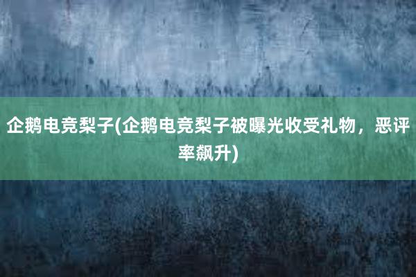 企鹅电竞梨子(企鹅电竞梨子被曝光收受礼物，恶评率飙升)