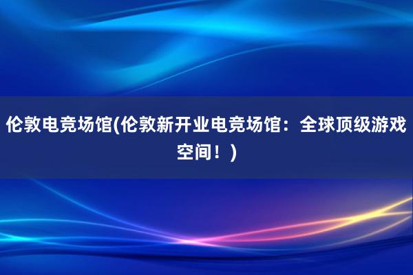 伦敦电竞场馆(伦敦新开业电竞场馆：全球顶级游戏空间！)