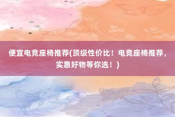 便宜电竞座椅推荐(顶级性价比！电竞座椅推荐，实惠好物等你选！)