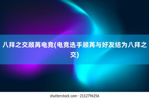 八拜之交顾苒电竞(电竞选手顾苒与好友结为八拜之交)