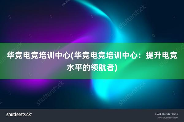 华竞电竞培训中心(华竞电竞培训中心：提升电竞水平的领航者)