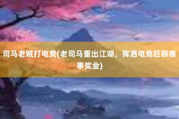 司马老贼打电竞(老司马重出江湖，挥洒电竞巨额赛事奖金)