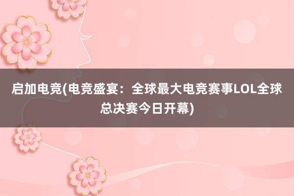 启加电竞(电竞盛宴：全球最大电竞赛事LOL全球总决赛今日开幕)