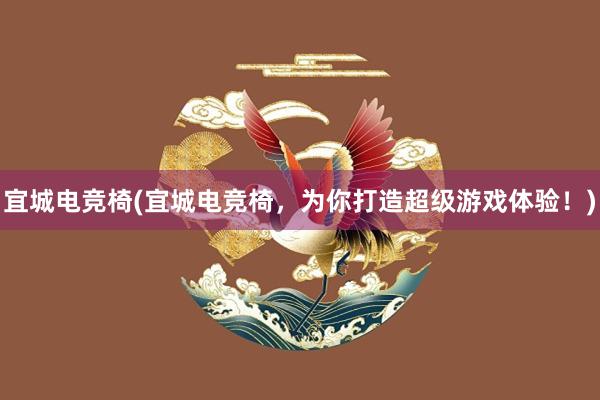 宜城电竞椅(宜城电竞椅，为你打造超级游戏体验！)