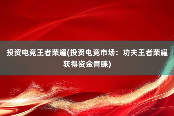 投资电竞王者荣耀(投资电竞市场：功夫王者荣耀获得资金青睐)