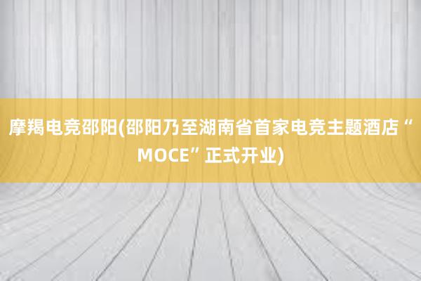 摩羯电竞邵阳(邵阳乃至湖南省首家电竞主题酒店“MOCE”正式开业)