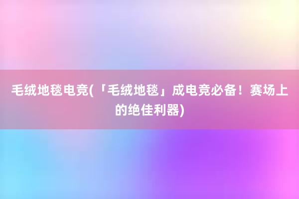 毛绒地毯电竞(「毛绒地毯」成电竞必备！赛场上的绝佳利器)