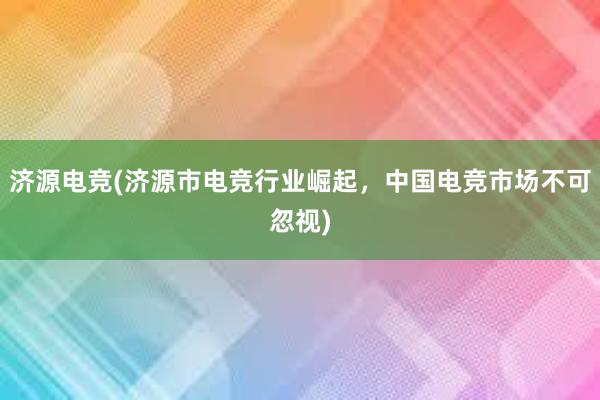 济源电竞(济源市电竞行业崛起，中国电竞市场不可忽视)