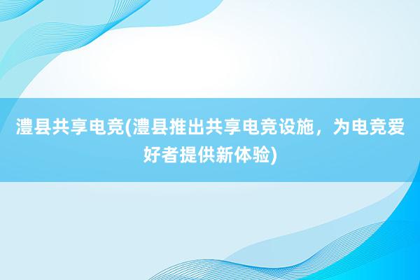 澧县共享电竞(澧县推出共享电竞设施，为电竞爱好者提供新体验)