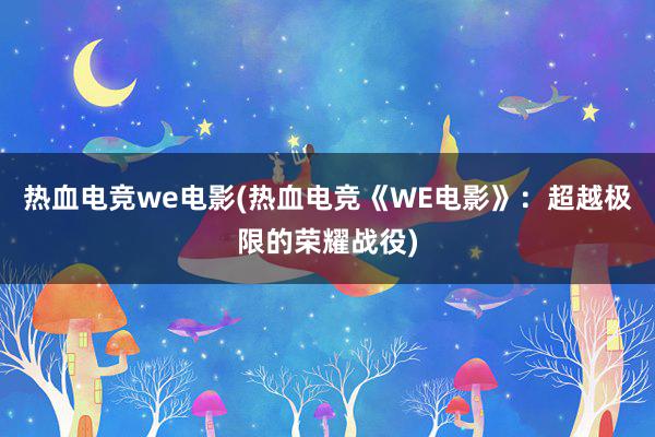 热血电竞we电影(热血电竞《WE电影》：超越极限的荣耀战役)