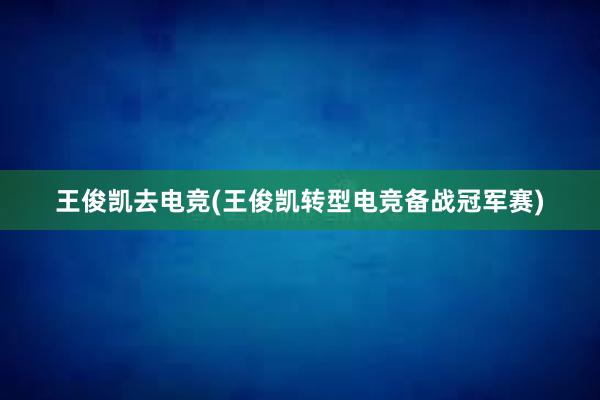 王俊凯去电竞(王俊凯转型电竞备战冠军赛)