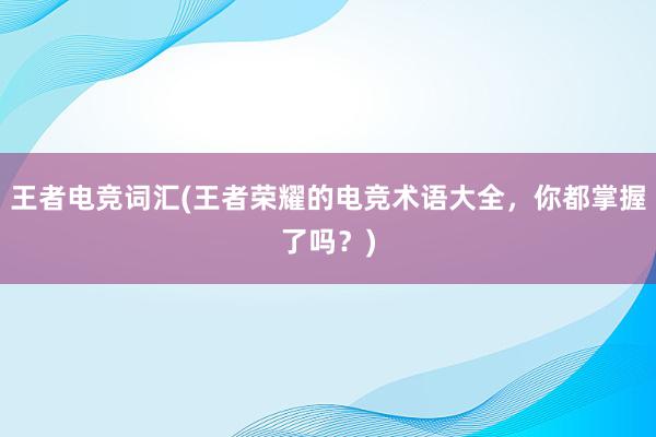 王者电竞词汇(王者荣耀的电竞术语大全，你都掌握了吗？)