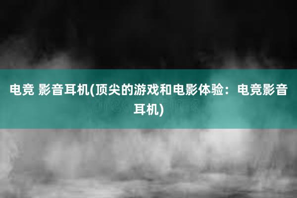 电竞 影音耳机(顶尖的游戏和电影体验：电竞影音耳机)