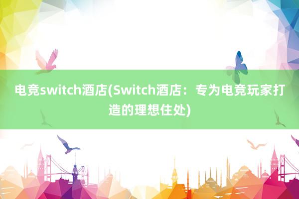 电竞switch酒店(Switch酒店：专为电竞玩家打造的理想住处)