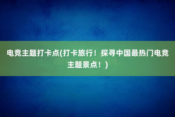 电竞主题打卡点(打卡旅行！探寻中国最热门电竞主题景点！)