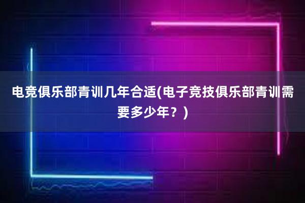 电竞俱乐部青训几年合适(电子竞技俱乐部青训需要多少年？)