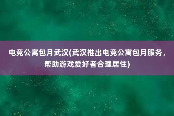 电竞公寓包月武汉(武汉推出电竞公寓包月服务，帮助游戏爱好者合理居住)