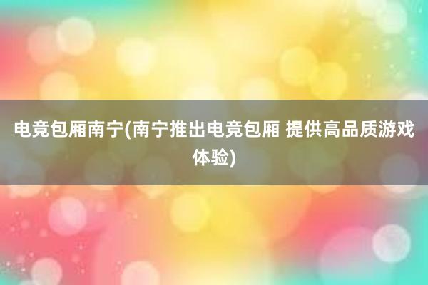 电竞包厢南宁(南宁推出电竞包厢 提供高品质游戏体验)