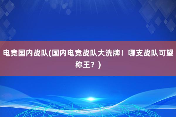 电竞国内战队(国内电竞战队大洗牌！哪支战队可望称王？)