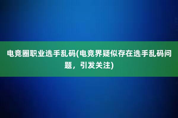 电竞圈职业选手乱码(电竞界疑似存在选手乱码问题，引发关注)