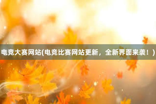 电竞大赛网站(电竞比赛网站更新，全新界面来袭！)