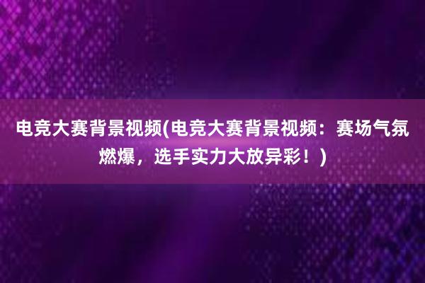 电竞大赛背景视频(电竞大赛背景视频：赛场气氛燃爆，选手实力大放异彩！)