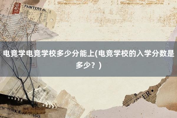 电竞学电竞学校多少分能上(电竞学校的入学分数是多少？)