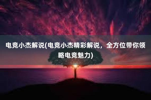 电竞小杰解说(电竞小杰精彩解说，全方位带你领略电竞魅力)