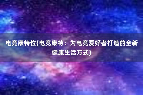 电竞康特位(电竞康特：为电竞爱好者打造的全新健康生活方式)