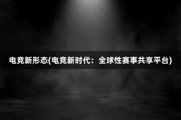 电竞新形态(电竞新时代：全球性赛事共享平台)