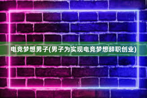 电竞梦想男子(男子为实现电竞梦想辞职创业)